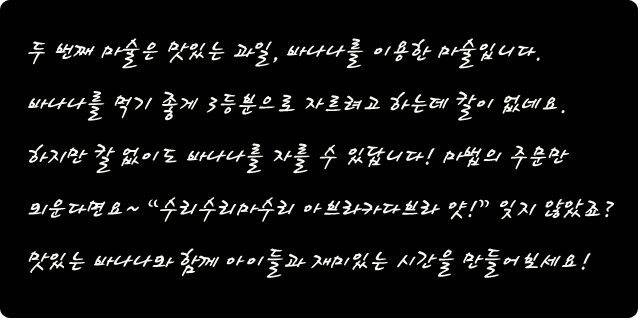 두 번째 마술은 맛있는 과일, 바나나를 이용한 마술입니다. 바나나를 먹기 좋게 3등분으로 자르려고 하는데 칼이 없네요. 하지만 칼 없이도 바나나를 자를 수 있답니다. 마법의 주문만 외운다면요~ 수리수리 마수리 아브라카다브라 얏! 잊지 않았죠? 맛있는 바나나와 함께 아이들과 재미있는 시간을 만들어 보세요.